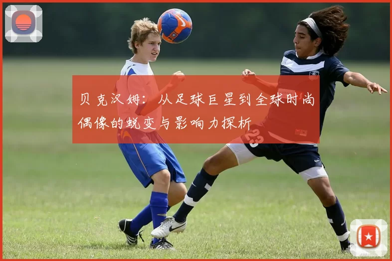 贝克汉姆：从足球巨星到全球时尚偶像的蜕变与影响力探析