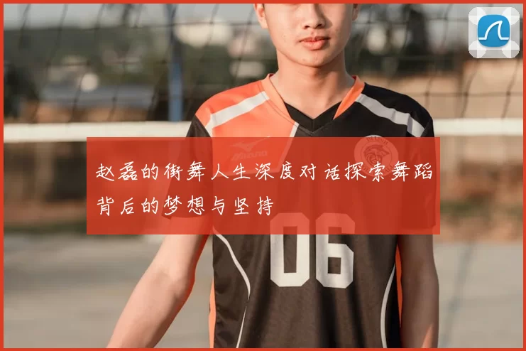 赵磊的街舞人生深度对话探索舞蹈背后的梦想与坚持