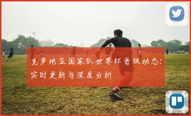 克罗地亚国家队世界杯晋级动态:实时更新与深度分析