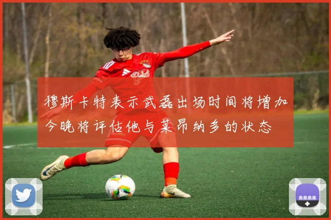 穆斯卡特表示武磊出场时间将增加今晚将评估他与莱昂纳多的状态