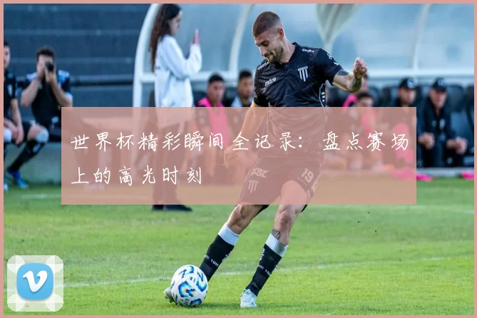 世界杯精彩瞬间全记录:盘点赛场上的高光时刻