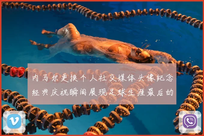内马尔更换个人社交媒体头像纪念经典庆祝瞬间展现足球生涯最后的辉煌时刻