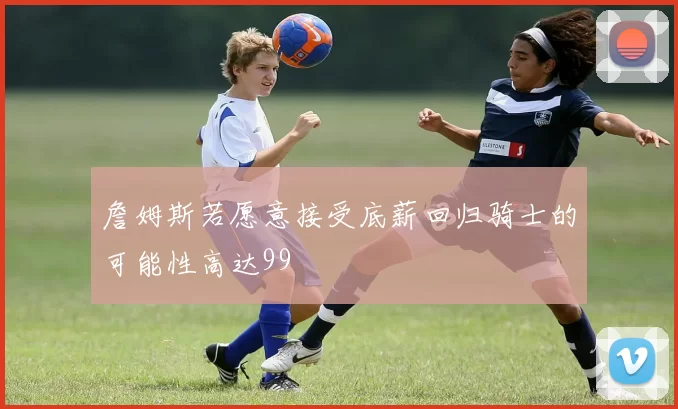 詹姆斯若愿意接受底薪回归骑士的可能性高达99