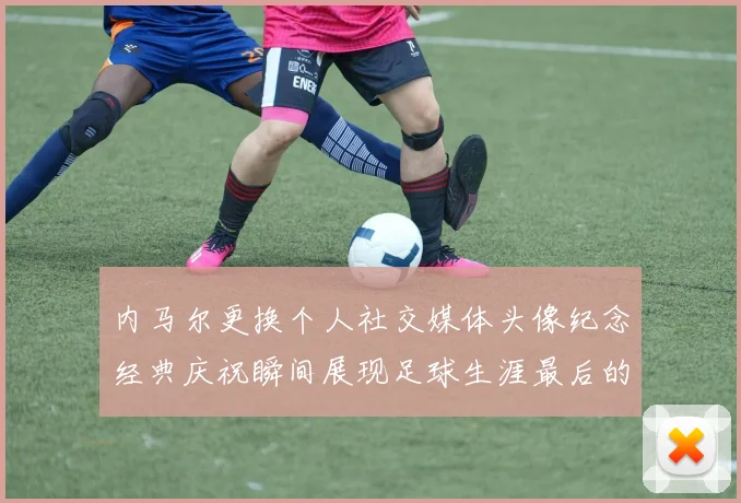 内马尔更换个人社交媒体头像纪念经典庆祝瞬间展现足球生涯最后的辉煌时刻