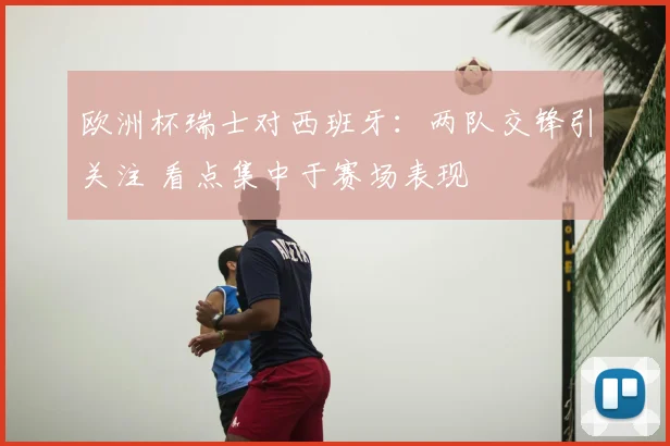 欧洲杯瑞士对西班牙：两队交锋引关注 看点集中于赛场表现