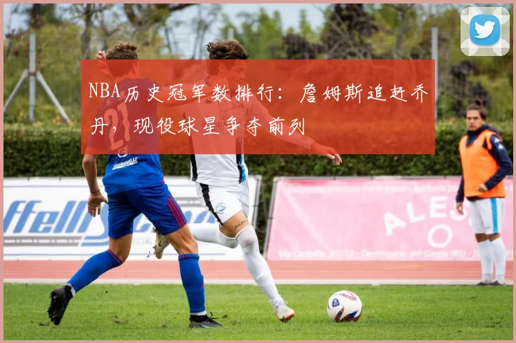 NBA历史冠军数排行：詹姆斯追赶乔丹，现役球星争夺前列