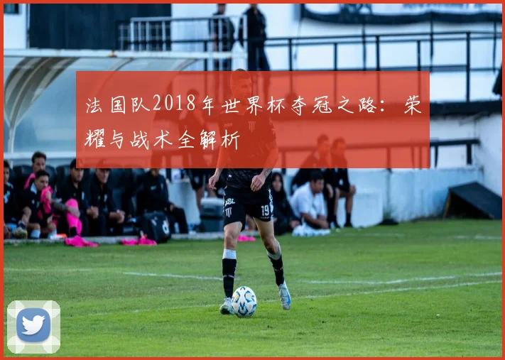 法国队2018年世界杯夺冠之路：荣耀与战术全解析