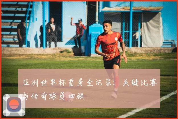 亚洲世界杯首秀全记录:关键比赛与传奇球员回顾