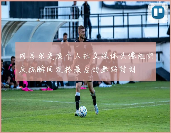 内马尔更换个人社交媒体头像经典庆祝瞬间定格最后的舞蹈时刻