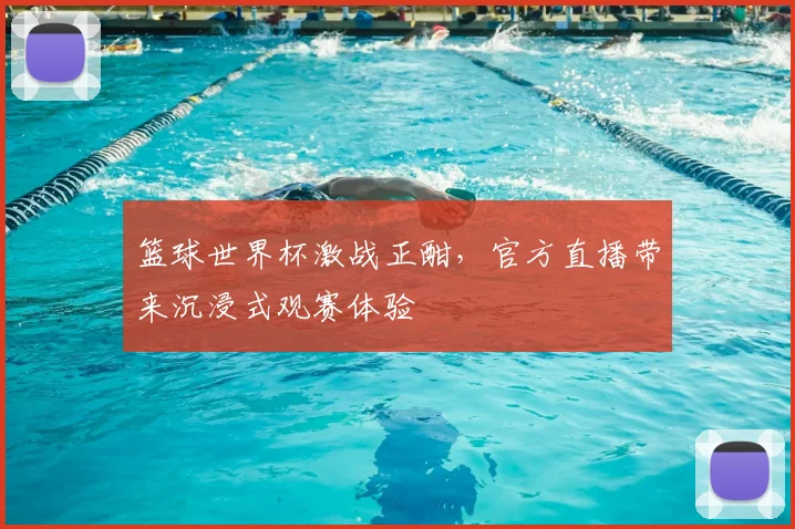 篮球世界杯激战正酣,官方直播带来沉浸式观赛体验