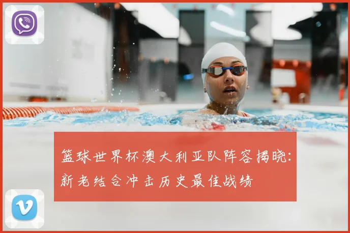 篮球世界杯澳大利亚队阵容揭晓:新老结合冲击历史最佳战绩