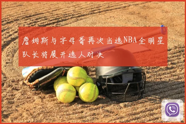 詹姆斯与字母哥再次当选NBA全明星队长将展开选人对决