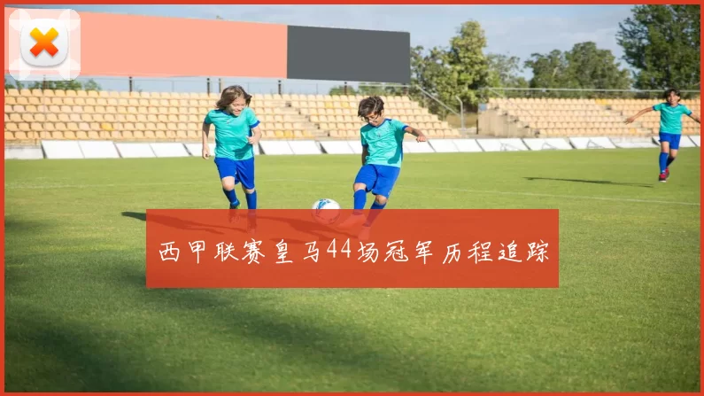西甲联赛皇马44场冠军历程追踪