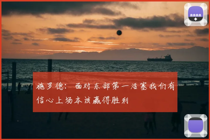施罗德:面对东部第一活塞我们有信心上场本该赢得胜利