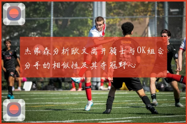 杰弗森分析欧文离开骑士与OK组合分手的相似性及其夺冠野心