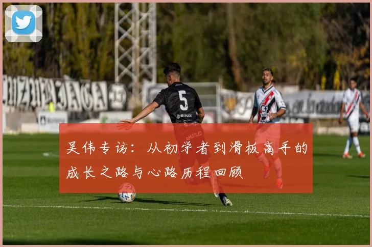吴伟专访：从初学者到滑板高手的成长之路与心路历程回顾