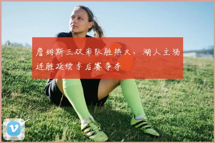詹姆斯三双率队胜热火，湖人主场连胜延续季后赛争夺