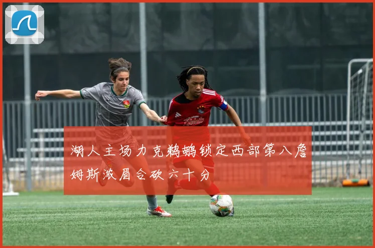 湖人主场力克鹈鹕锁定西部第八詹姆斯浓眉合砍六十分