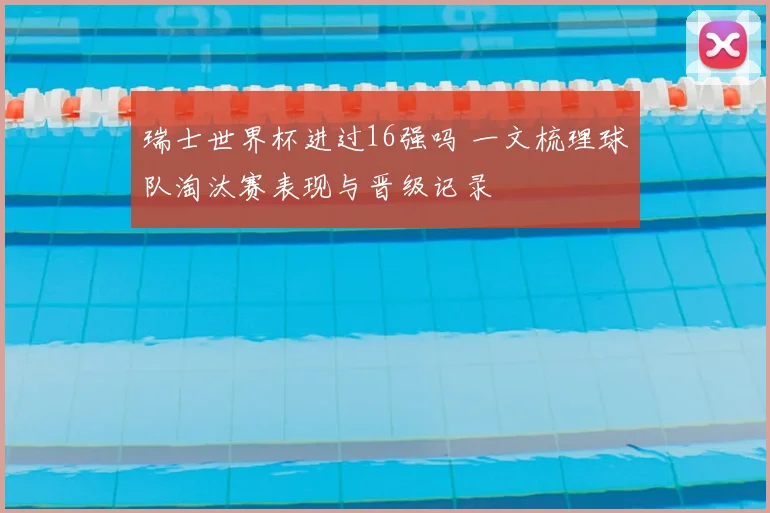 瑞士世界杯进过16强吗 一文梳理球队淘汰赛表现与晋级记录