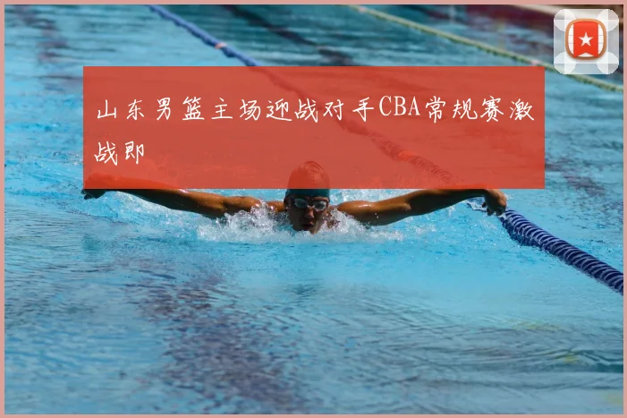 山东男篮主场迎战对手CBA常规赛激战即