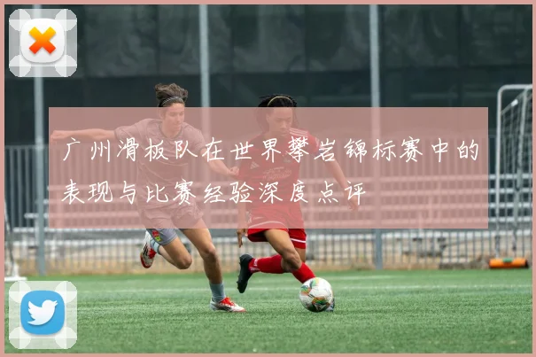 广州滑板队在世界攀岩锦标赛中的表现与比赛经验深度点评
