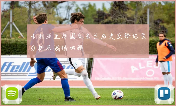 卡利亚里与国际米兰历史交锋记录分析及战绩回顾