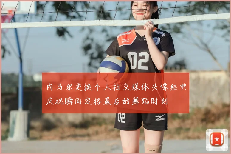 内马尔更换个人社交媒体头像经典庆祝瞬间定格最后的舞蹈时刻