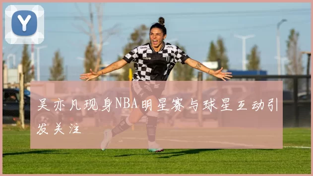 吴亦凡现身NBA明星赛与球星互动引发关注