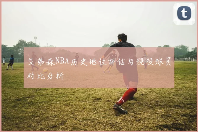 艾弗森NBA历史地位评估与现役球员对比分析