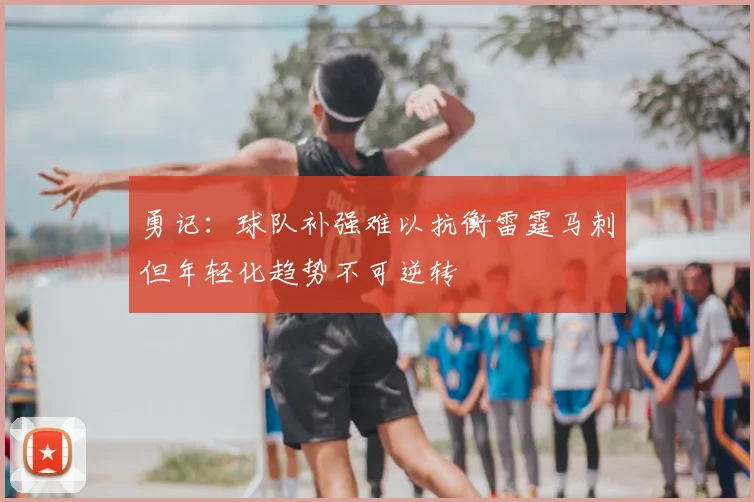 勇记:球队补强难以抗衡雷霆马刺但年轻化趋势不可逆转