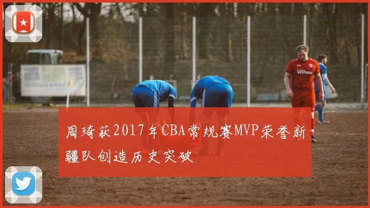 周琦获2017年CBA常规赛MVP荣誉新疆队创造历史突破