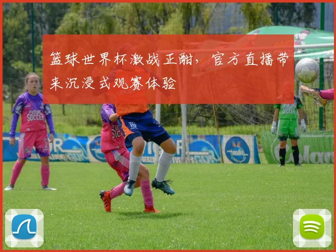 篮球世界杯激战正酣，官方直播带来沉浸式观赛体验