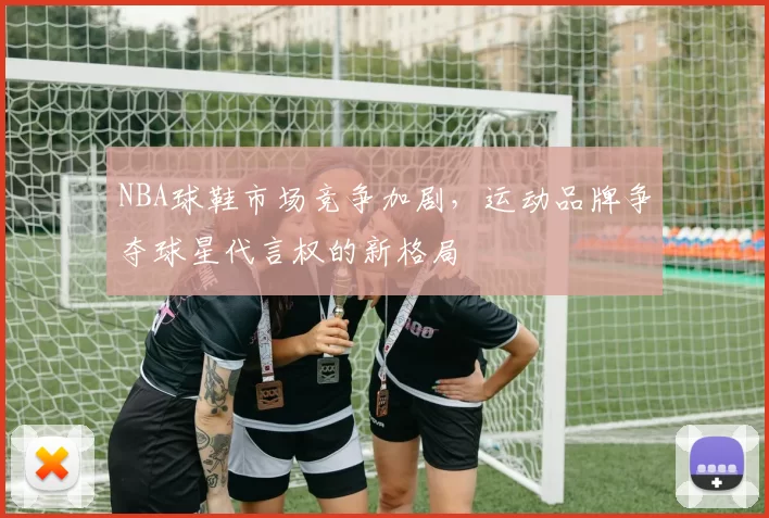 NBA球鞋市场竞争加剧，运动品牌争夺球星代言权的新格局