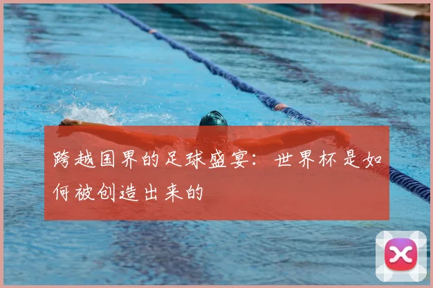 跨越国界的足球盛宴：世界杯是如何被创造出来的