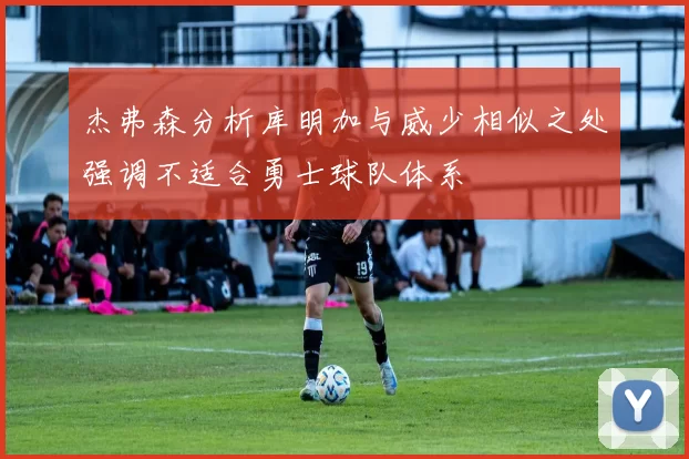 杰弗森分析库明加与威少相似之处强调不适合勇士球队体系
