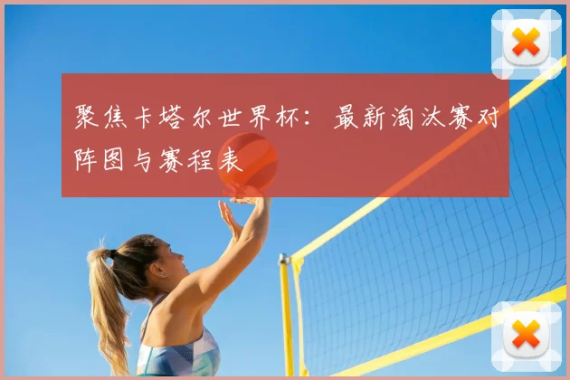 聚焦卡塔尔世界杯：最新淘汰赛对阵图与赛程表