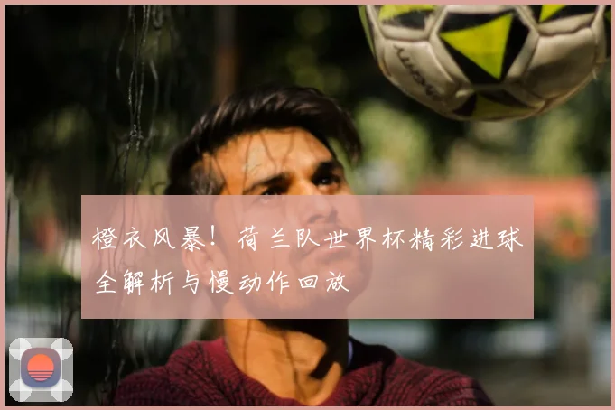 橙衣风暴!荷兰队世界杯精彩进球全解析与慢动作回放