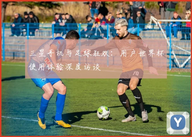 三星手机与足球狂欢：用户世界杯使用体验深度访谈