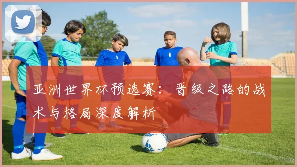 亚洲世界杯预选赛：晋级之路的战术与格局深度解析