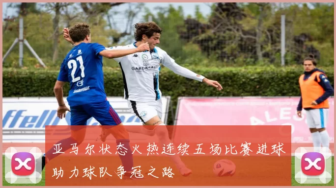 亚马尔状态火热连续五场比赛进球助力球队争冠之路