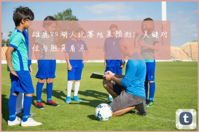 雄鹿vs湖人比赛结果预测:关键对位与胜负看点