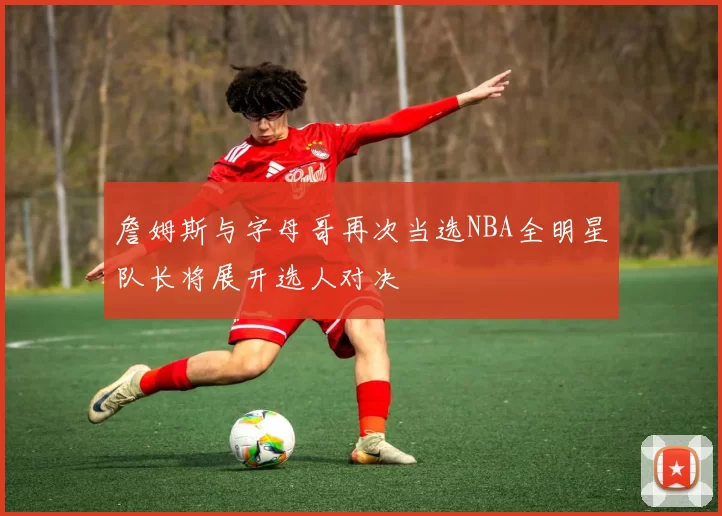 詹姆斯与字母哥再次当选NBA全明星队长将展开选人对决