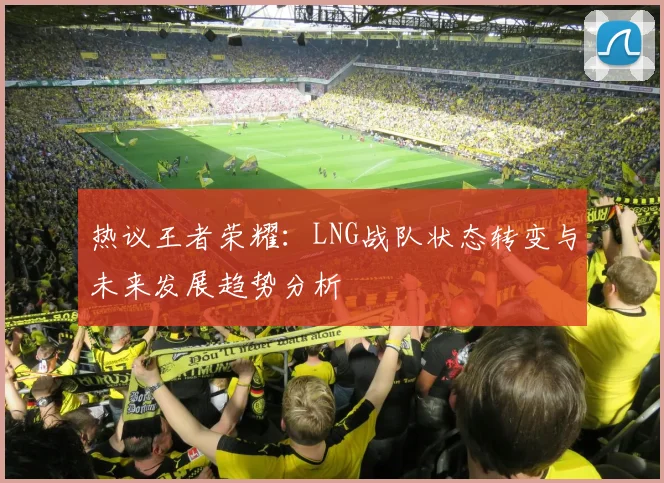 热议王者荣耀：LNG战队状态转变与未来发展趋势分析
