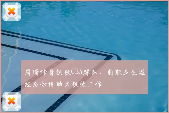 周琦转身执教CBA球队，前职业生涯经历如何助力教练工作