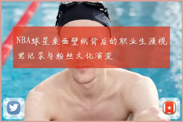 NBA球星桌面壁纸背后的职业生涯视觉记录与粉丝文化演变