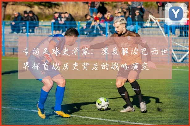 专访足球史学家：深度解读巴西世界杯首战历史背后的战略演变