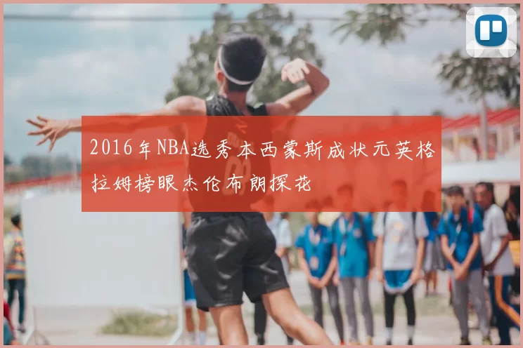 2016年NBA选秀本西蒙斯成状元英格拉姆榜眼杰伦布朗探花