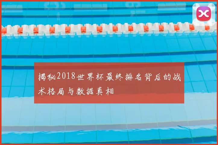 揭秘2018世界杯最终排名背后的战术格局与数据真相