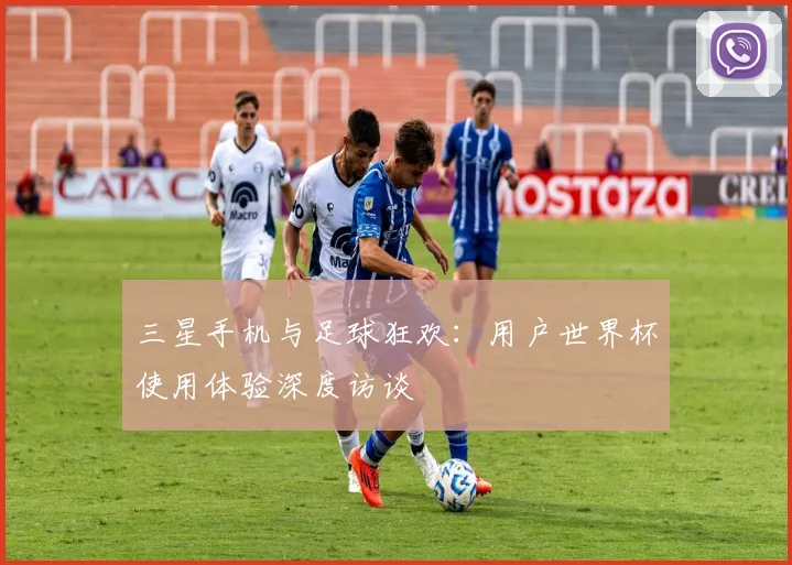 三星手机与足球狂欢：用户世界杯使用体验深度访谈