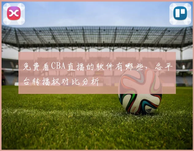 免费看CBA直播的软件有哪些，各平台转播权对比分析